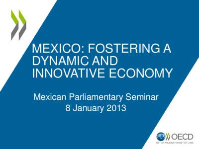 MEXICO: FOSTERING A DYNAMIC AND INNOVATIVE ECONOMY Mexican Parliamentary Seminar 8 January 2013