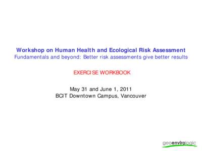 Workshop on Human Health and Ecological Risk Assessment Fundamentals and beyond: Better risk assessments give better results EXERCISE WORKBOOK May 31 and June 1, 2011 BCIT Downtown Campus, Vancouver