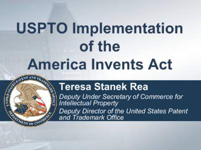 USPTO Implementation of the America Invents Act Teresa Stanek Rea Deputy Under Secretary of Commerce for Intellectual Property