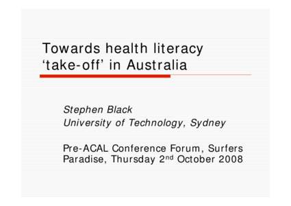 Towards health literacy ‘take-off’ in Australia Stephen Black University of Technology, Sydney Pre-ACAL Conference Forum, Surfers Paradise, Thursday 2nd October 2008