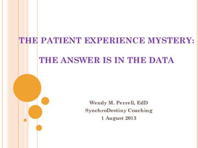 THE PATIENT EXPERIENCE MYSTERY: THE ANSWER IS IN THE DATA Wendy M. Perrell, EdD SynchroDestiny Coaching 1 August 2013