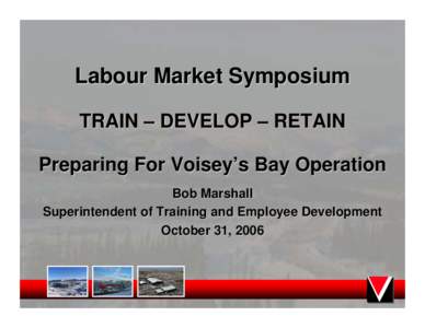 Labour Market Symposium TRAIN – DEVELOP – RETAIN Preparing For Voisey’s Bay Operation Bob Marshall Superintendent of Training and Employee Development October 31, 2006