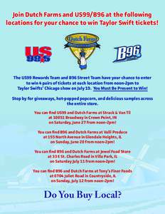 Join Dutch Farms and US99/B96 at the following locations for your chance to win Taylor Swift tickets! The US99 Rewards Team and B96 Street Team have your chance to enter to win 4 pairs of tickets at each location from no