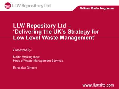 LLW Repository Ltd – ‘Delivering the UK’s Strategy for Low Level Waste Management’ Presented By: Martin Walkingshaw Head of Waste Management Services