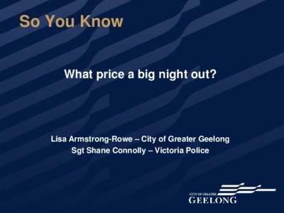 So You Know What price a big night out? Lisa Armstrong-Rowe – City of Greater Geelong Sgt Shane Connolly – Victoria Police