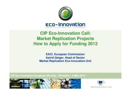 CIP Eco-Innovation Call: Market Replication Projects How to Apply for Funding 2012 EACI, European Commission Astrid Geiger, Head of Sector Market Replication Eco-Innovation Unit