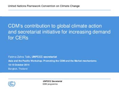 CDM‘s contribution to global climate action and secretariat initiative for increasing demand for CERs Fatima-Zahra Taibi, UNFCCC secretariat Asia and the Pacific Workshop: Promoting the CDM and the Market mechanisms
