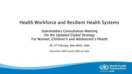 Health Workforce and Resilient Health Systems Stakeholders Consultation Meeting On the Updated Global Strategy For Women, Children’s and Adolescent’s HealthFebruary, New Delhi, India Pascal Zurn, WHO Country O