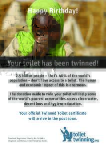Happy Birthday!  Your toilet has been twinned! 2.5 billion people – that’s 40% of the world’s population – don’t have access to a toilet. The human and economic impact of this is enormous.
