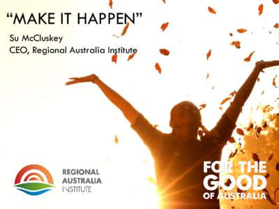 “MAKE IT HAPPEN” Su McCluskey CEO, Regional Australia Institute The Regional Australia Institute is an independent policy think tank and research organisation. It’s the vital link between