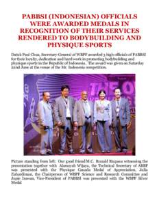 PABBSI (INDONESIAN) OFFICIALS WERE AWARDED MEDALS IN RECOGNITION OF THEIR SERVICES RENDERED TO BODYBUILDING AND PHYSIQUE SPORTS Datuk Paul Chua, Secretary-General of WBPF awarded 3 high officials of PABBSI