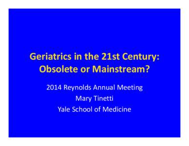 Geriatrics in the 21st Century:  Obsolete or Mainstream? 2014 Reynolds Annual Meeting Mary Tinetti Yale School of Medicine