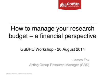 How to manage your research budget – a financial perspective GSBRC Workshop - 20 August 2014 James Fox Acting Group Resource Manager (GBS) Office of Planning and Financial Services
