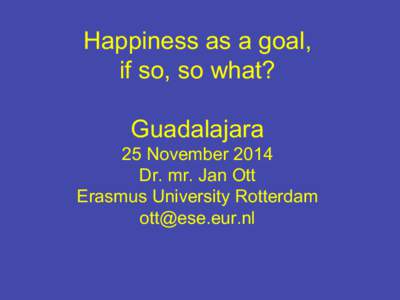 Happiness as a goal, if so, so what? Guadalajara 25 November 2014 Dr. mr. Jan Ott Erasmus University Rotterdam