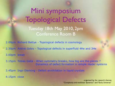 Mini symposium Topological Defects Tuesday 18th May 2010, 2pm Conference Room B 2.00pm Richard Battye - Topological defects in cosmology 2.30pm Andrei Golov - Topological defects in superfluid 4He and 3He