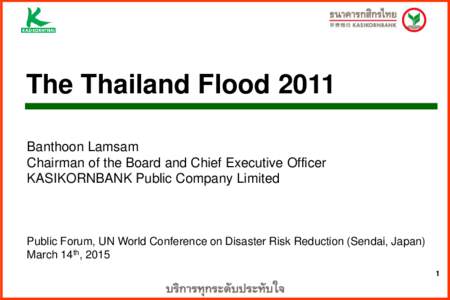 The Thailand Flood 2011 Banthoon Lamsam Chairman of the Board and Chief Executive Officer KASIKORNBANK Public Company Limited  Public Forum, UN World Conference on Disaster Risk Reduction (Sendai, Japan)