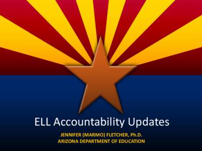 ELL Accountability Updates JENNIFER (MARMO) FLETCHER, Ph.D. ARIZONA DEPARTMENT OF EDUCATION Agenda! • Updates, updates, updates!