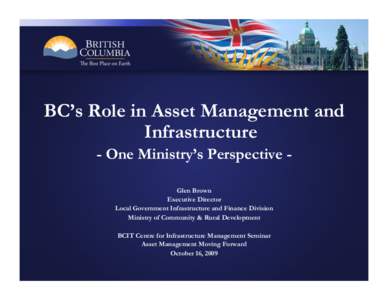 BC’s Role in Asset Management and Infrastructure - One Ministry’s Perspective Glen Brown Executive Director Local Government Infrastructure and Finance Division Ministry of Community & Rural Development