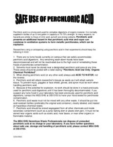 Perchloric acid is a strong acid used for complete digestions of organic material. It is normally supplied in bottles of up to one gallon in capacity at 70-72% strength. In many respects, its hazards are similar to those