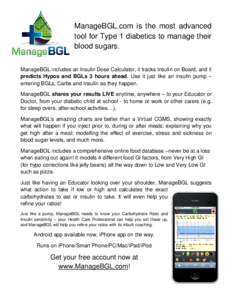 ManageBGL.com is the most advanced tool for Type 1 diabetics to manage their blood sugars. ManageBGL includes an Insulin Dose Calculator, it tracks Insulin on Board, and it predicts Hypos and BGLs 3 hours ahead. Use it j