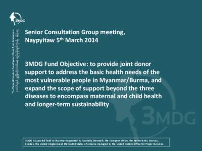 Senior Consultation Group meeting, Naypyitaw 5th March 2014 3MDG Fund Objective: to provide joint donor support to address the basic health needs of the most vulnerable people in Myanmar/Burma, and