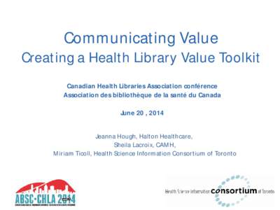 Communicating Value  Creating a Health Library Value Toolkit Canadian Health Libraries Association conférence Association des bibliothèque de la santé du Canada June 20 , 2014