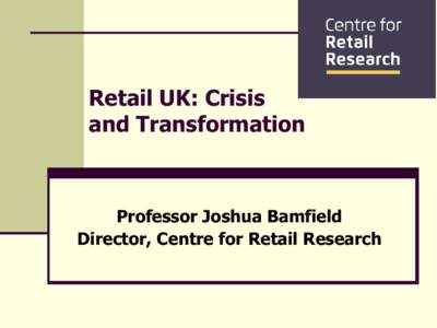 Retail UK: Crisis and Transformation Professor Joshua Bamfield Director, Centre for Retail Research