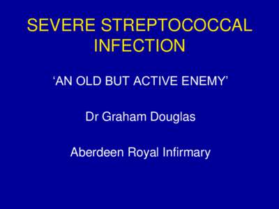 SEVERE STREPTOCOCCAL INFECTION „AN OLD BUT ACTIVE ENEMY‟ Dr Graham Douglas Aberdeen Royal Infirmary