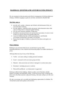 BASEBALL QUEENSLAND ANTI BULLYING POLICY  We are committed to the prevention and effective management of bullying behaviour relating to children engaging in games & activities sanctioned by Baseball Qld.  This Policy aim