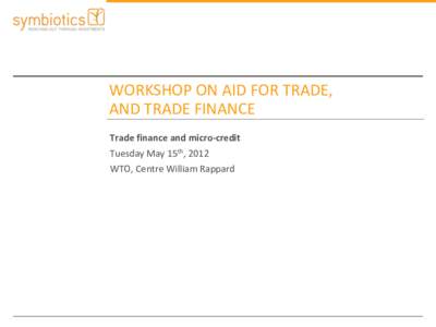 WORKSHOP ON AID FOR TRADE, AND TRADE FINANCE Trade finance and micro-credit Tuesday May 15th, 2012 WTO, Centre William Rappard