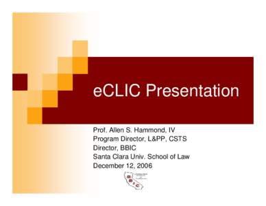 eCLIC Presentation Prof. Allen S. Hammond, IV Program Director, L&PP, CSTS Director, BBIC Santa Clara Univ. School of Law December 12, 2006