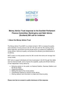Money Advice Trust response to the Scottish Parliament Finance Committee: Bankruptcy and Debt Advice (Scotland) Bill call for evidence 1 About the Money Advice Trust  The Money Advice Trust (MAT) is a charity formed in 1