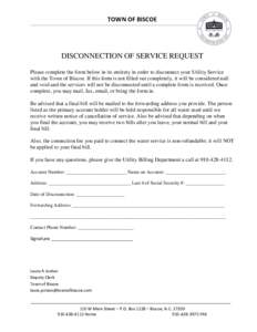 TOWN OF BISCOE  DISCONNECTION OF SERVICE REQUEST Please complete the form below in its entirety in order to disconnect your Utility Service with the Town of Biscoe. If this form is not filled out completely, it will be c