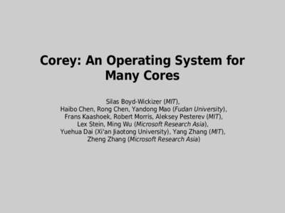 Corey: An Operating System for Many Cores Silas Boyd-Wickizer (MIT), Haibo Chen, Rong Chen, Yandong Mao (Fudan University), Frans Kaashoek, Robert Morris, Aleksey Pesterev (MIT), Lex Stein, Ming Wu (Microsoft Research As
