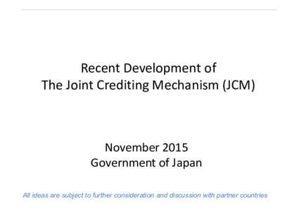 Recent Development of The Joint Crediting Mechanism (JCM) November 2015 Government of Japan All ideas are subject to further consideration and discussion with partner countries