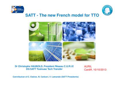 SATT - The new French model for TTO  Dr Christophe HAUNOLD, President Réseau C.U.R.I.E DG SATT Toulouse Tech Transfer Contribution of C. Estève, N. Carboni, V. Lamande (SATT Presidents)