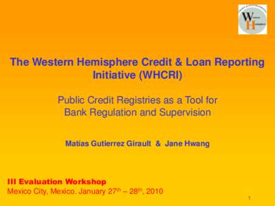 The Western Hemisphere Credit & Loan Reporting Initiative (WHCRI) Public Credit Registries as a Tool for Bank Regulation and Supervision Matías Gutierrez Girault & Jane Hwang