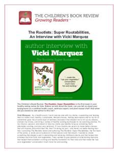   The Rootlets: Super Rootabilities, An Interview with Vicki Marquez The Children’s Book Review: The Rootlets: Super Rootabilities is the first book in your healthy eating series for kids. Before we talk about the boo