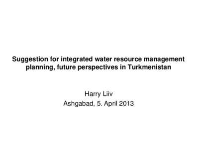 Suggestion for integrated water resource management planning, future perspectives in Turkmenistan Harry Liiv Ashgabad, 5. April 2013