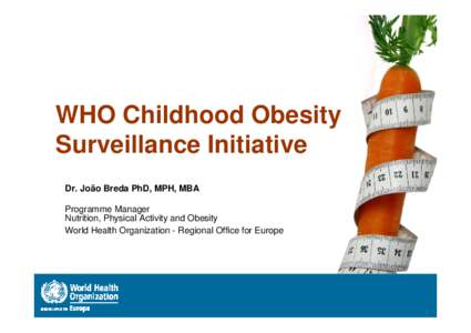 WHO Childhood Obesity Surveillance Initiative Dr. João Breda PhD, MPH, MBA Programme Manager Nutrition, Physical Activity and Obesity World Health Organization - Regional Office for Europe