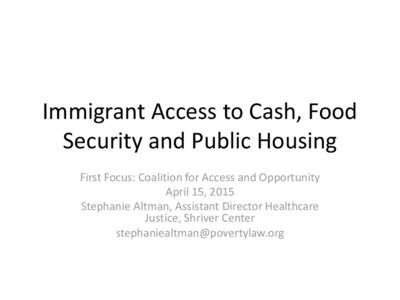 Immigrant Access to Cash, Food Security and Public Housing First Focus: Coalition for Access and Opportunity April 15, 2015 Stephanie Altman, Assistant Director Healthcare Justice, Shriver Center