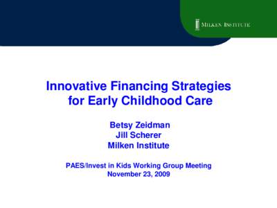 Innovative Financing Strategies for Early Childhood Care Betsy Zeidman Jill Scherer Milken Institute PAES/Invest in Kids Working Group Meeting