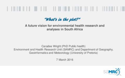 “What’s in the plot?” A future vision for environmental health research and analyses in South Africa Caradee Wright (PhD Public health) Environment and Health Research Unit (SAMRC) and Department of Geography,