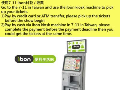 使用7-11 ibon付款 / 取票 Go to the 7-11 in Taiwan and use the ibon kiosk machine to pick up your tickets. 1)Pay by credit card or ATM transfer, please pick up the tickets before the show begin. 2)Pay by cash via ib