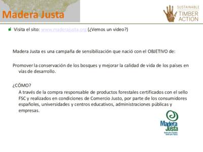 Madera Justa Visita el sito: www.maderajusta.org (¿Vemos un video?) Madera Justa es una campaña de sensibilización que nació con el OBJETIVO de: Promover la conservación de los bosques y mejorar la calidad de vida d