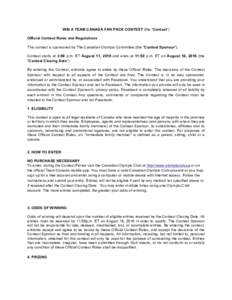   WIN A TEAM CANADA FAN PACK CONTEST (the “Contest”) Official Contest Rules and Regulations This contest is sponsored by The Canadian Olympic Committee (the “Contest Sponsor”). Contest starts at 3:00 p.m. ET Aug