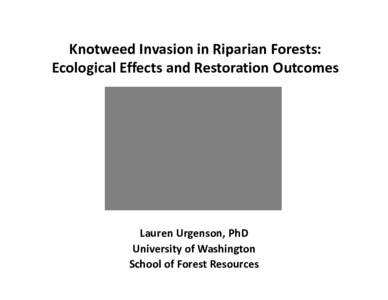 Knotweed Invasion in Riparian Forests: Ecological Effects and Restoration Outcomes Lauren Urgenson, PhD University of Washington School of Forest Resources