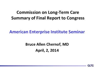 Commission on Long-Term Care Summary of Final Report to Congress American Enterprise Institute Seminar Bruce Allen Chernof, MD April, 2, 2014