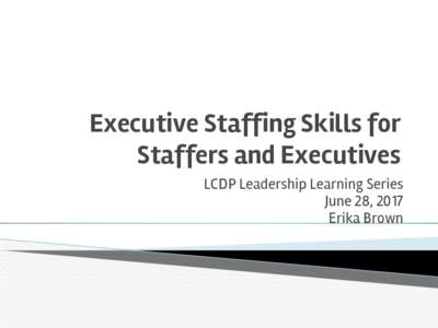 Executive Staffing Skills for Staffers and Executives LCDP Leadership Learning Series June 28, 2017 Erika Brown