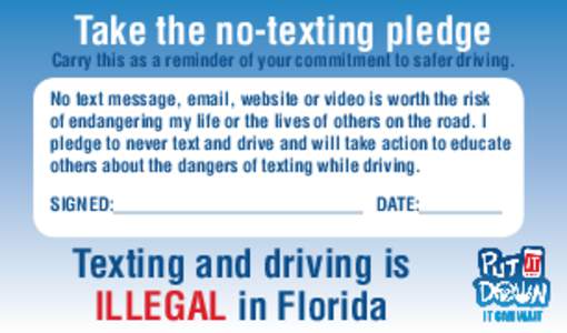 Take the no-texting pledge  Carry this as a reminder of your commitment to safer driving. No text message, email, website or video is worth the risk of endangering my life or the lives of others on the road. I pledge to 